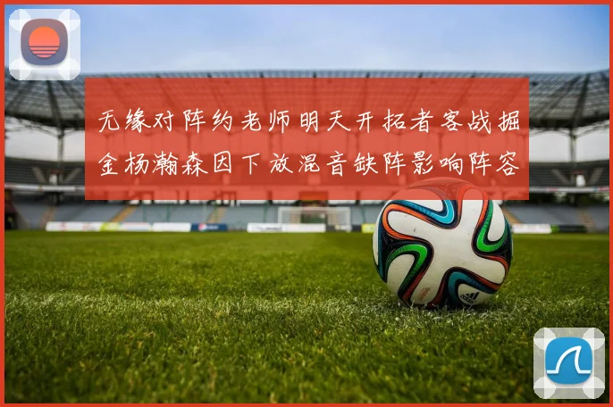 无缘对阵约老师明天开拓者客战掘金杨瀚森因下放混音缺阵影响阵容