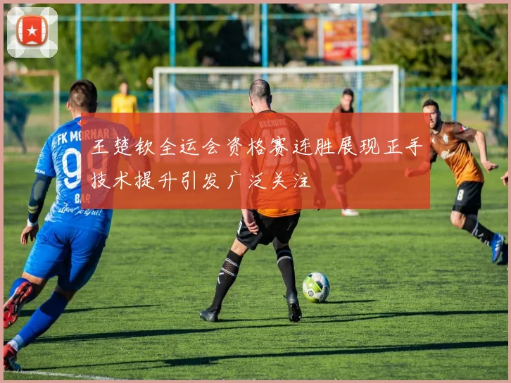 王楚钦全运会资格赛连胜展现正手技术提升引发广泛关注