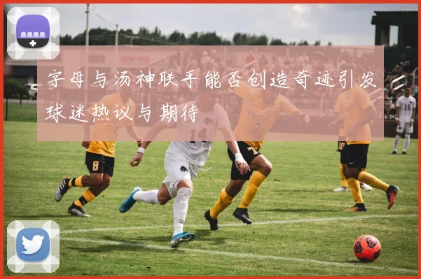 字母与汤神联手能否创造奇迹引发球迷热议与期待