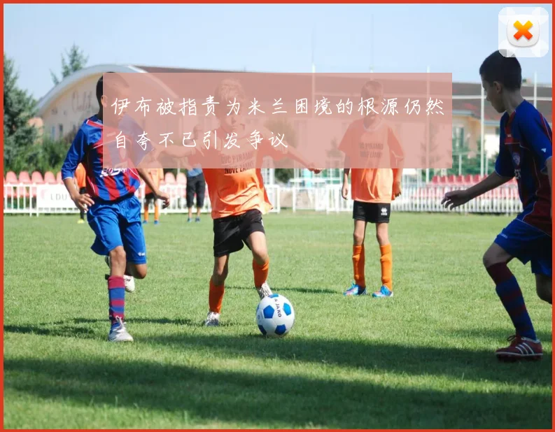 伊布被指责为米兰困境的根源仍然自夸不已引发争议