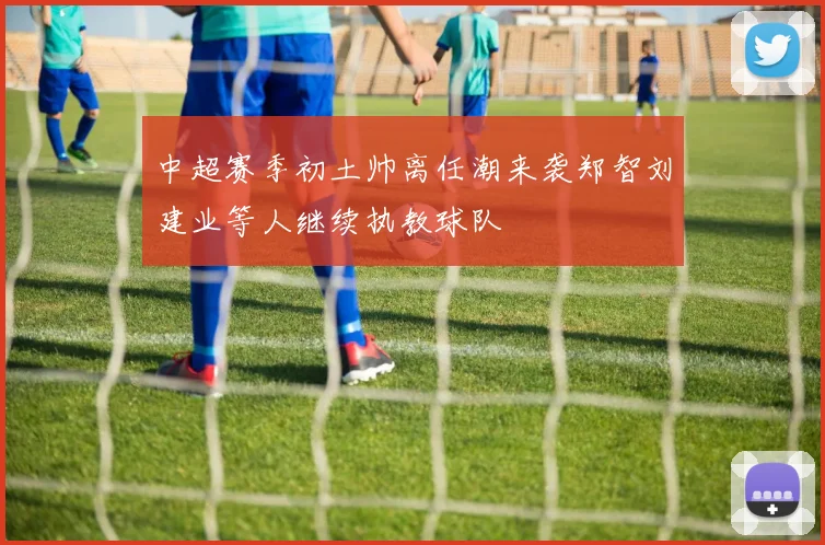 中超赛季初土帅离任潮来袭郑智刘建业等人继续执教球队